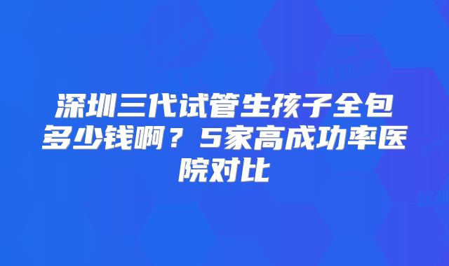 深圳三代试管生孩子全包多少钱啊？5家高成功率医院对比