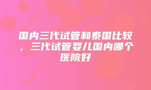 国内三代试管和泰国比较，三代试管婴儿国内哪个医院好