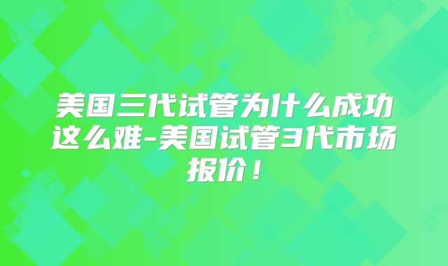 美国三代试管为什么成功这么难-美国试管3代市场报价！
