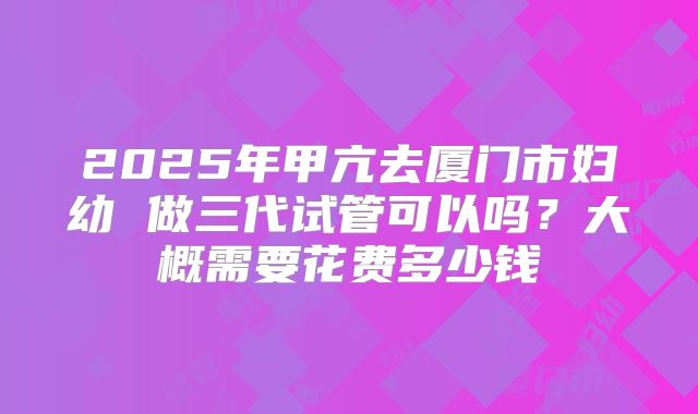 2025年甲亢去厦门市妇幼 做三代试管可以吗?大概需要花费多少钱