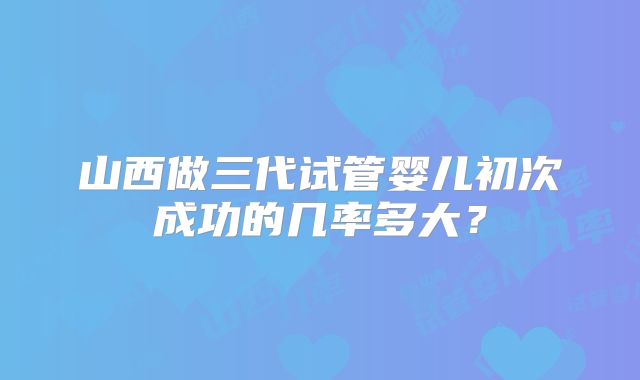 山西做三代试管婴儿初次成功的几率多大？