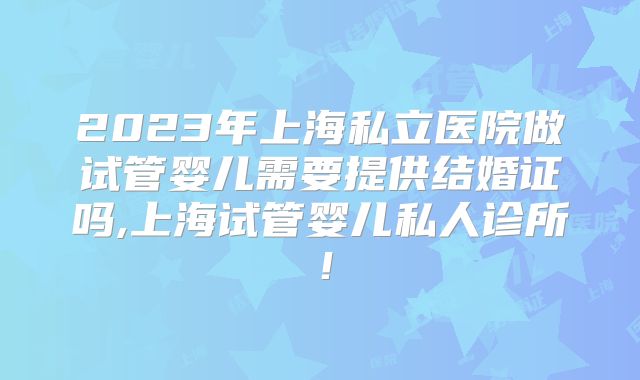 2023年上海私立医院做试管婴儿需要提供结婚证吗,上海试管婴儿私人诊所！