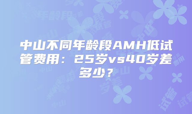 中山不同年龄段AMH低试管费用:25岁vs40岁差多少?