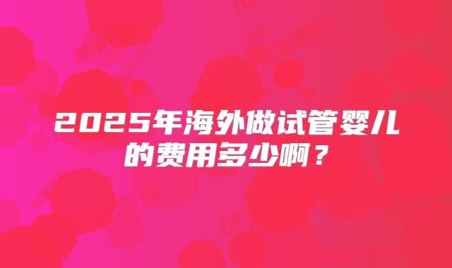2025年海外做试管婴儿的费用多少啊？