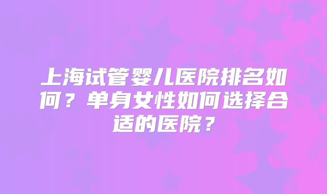 上海试管婴儿医院排名如何?单身女性如何选择合适的医院?