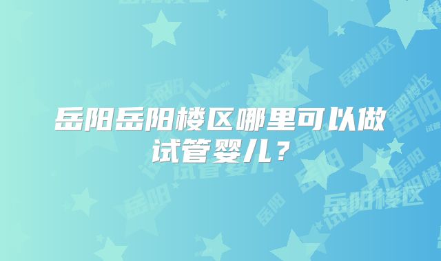 岳阳岳阳楼区哪里可以做试管婴儿?