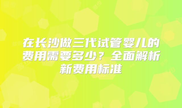 在长沙做三代试管婴儿的费用需要多少？全面解析新费用标准