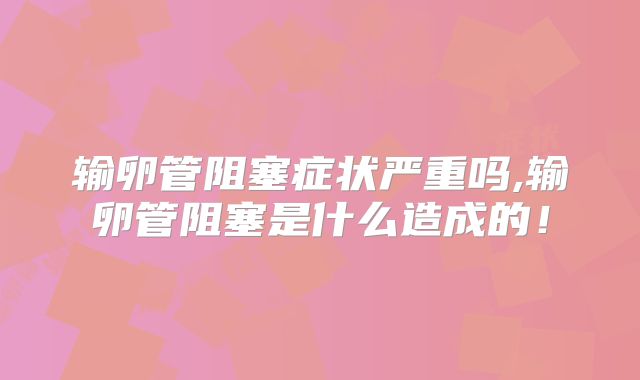 输卵管阻塞症状严重吗,输卵管阻塞是什么造成的！