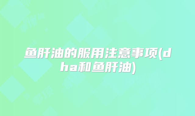 鱼肝油的服用注意事项(dha和鱼肝油)