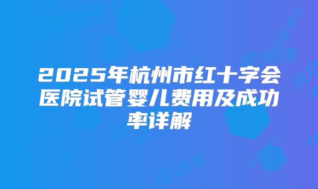 2025年杭州市红十字会医院试管婴儿费用及成功率详解