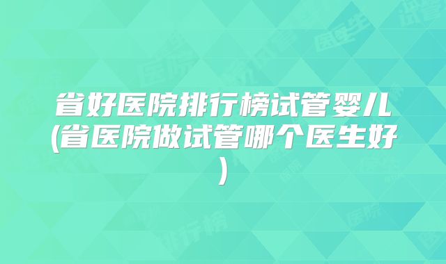 省好医院排行榜试管婴儿(省医院做试管哪个医生好)