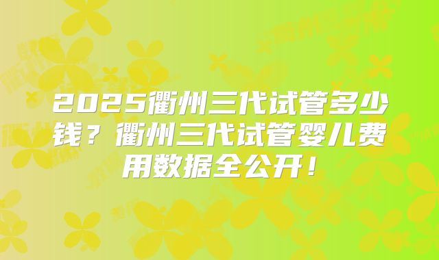 2025衢州三代试管多少钱？衢州三代试管婴儿费用数据全公开！