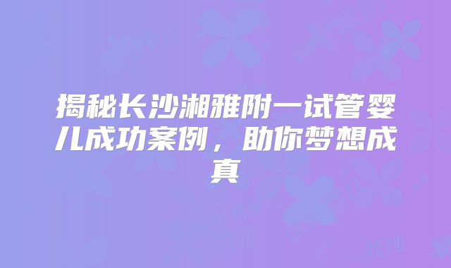 揭秘长沙湘雅附一试管婴儿成功案例，助你梦想成真