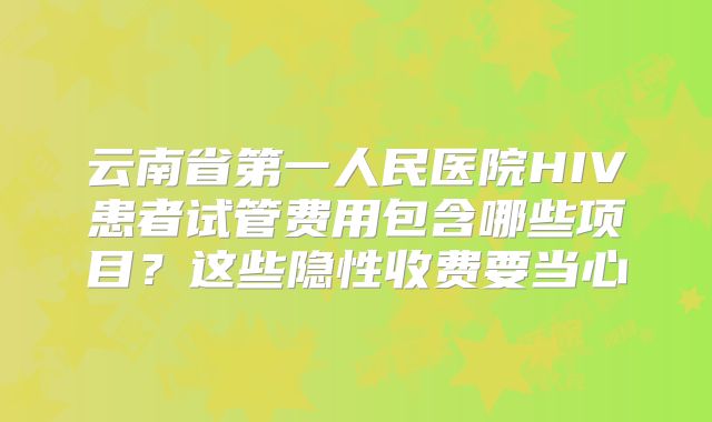 云南省第一人民医院HIV患者试管费用包含哪些项目?这些隐性收费要当心