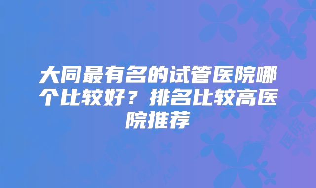 大同最有名的试管医院哪个比较好？排名比较高医院推荐