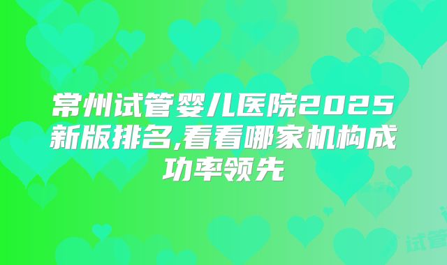 常州试管婴儿医院2025新版排名,看看哪家机构成功率领先