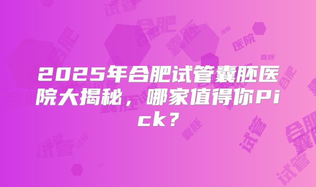 2025年合肥试管囊胚医院大揭秘，哪家值得你Pick？