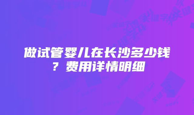 做试管婴儿在长沙多少钱？费用详情明细