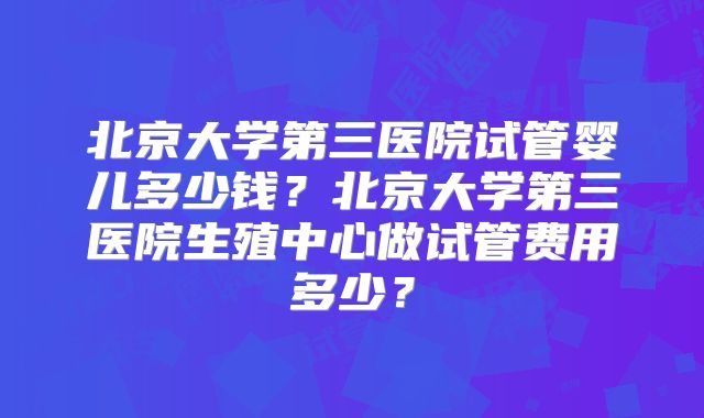 北京大学第三医院试管婴儿多少钱？北京大学第三医院生殖中心做试管费用多少？