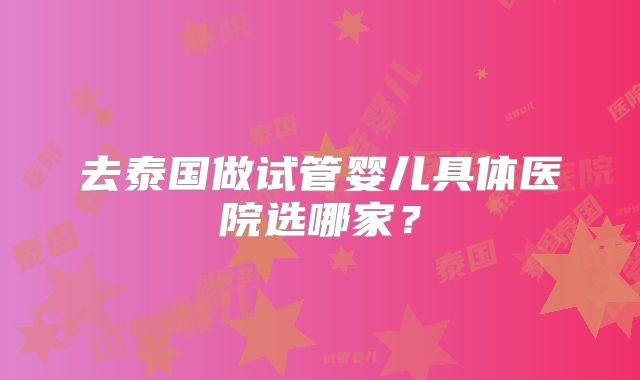 去泰国做试管婴儿具体医院选哪家?