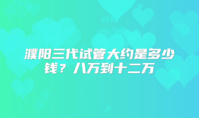 濮阳三代试管大约是多少钱?八万到十二万