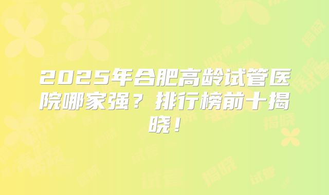 2025年合肥高龄试管医院哪家强?排行榜前十揭晓!