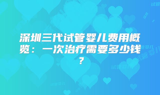 深圳三代试管婴儿费用概览：一次治疗需要多少钱？