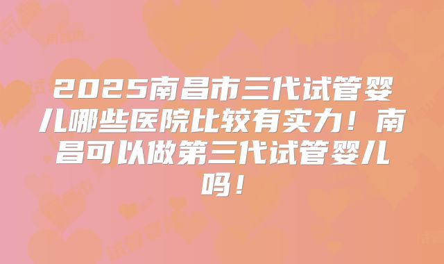 2025南昌市三代试管婴儿哪些医院比较有实力！南昌可以做第三代试管婴儿吗！