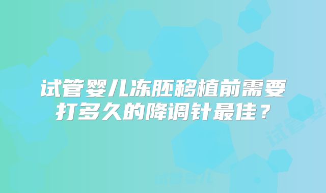 试管婴儿冻胚移植前需要打多久的降调针最佳？