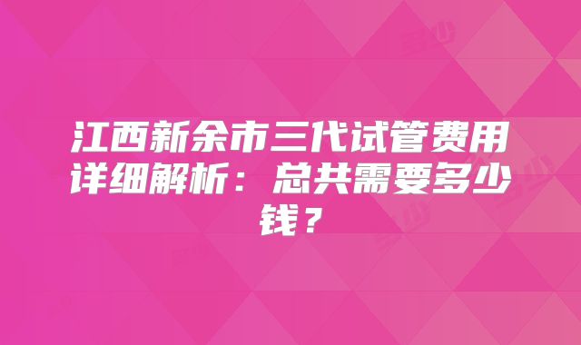 江西新余市三代试管费用详细解析:总共需要多少钱?