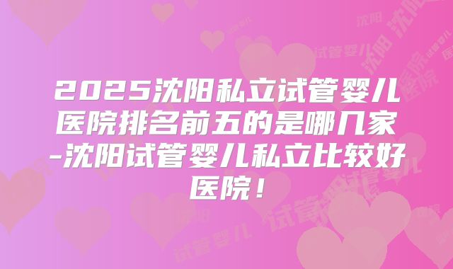 2025沈阳私立试管婴儿医院排名前五的是哪几家-沈阳试管婴儿私立比较好医院!