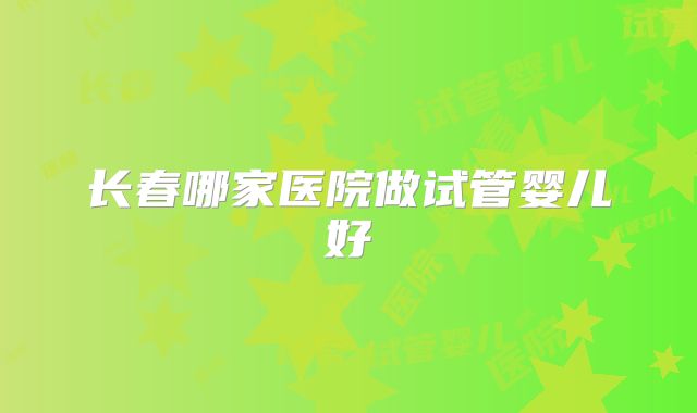 长春哪家医院做试管婴儿好