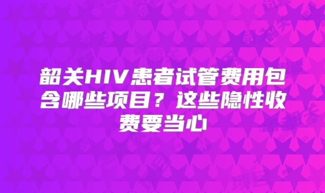 韶关HIV患者试管费用包含哪些项目？这些隐性收费要当心
