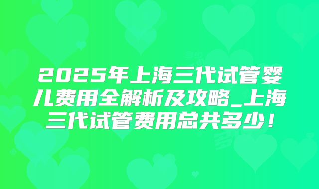 2025年上海三代试管婴儿费用全解析及攻略_上海三代试管费用总共多少!