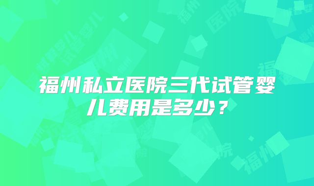 福州私立医院三代试管婴儿费用是多少？
