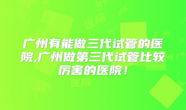 广州有能做三代试管的医院,广州做第三代试管比较厉害的医院！