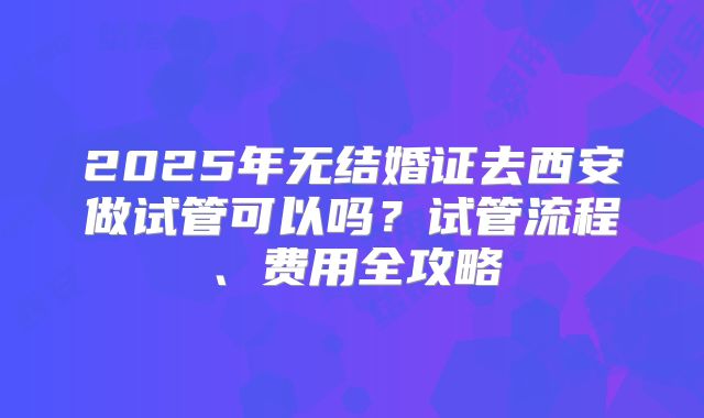2025年无结婚证去西安做试管可以吗?试管流程、费用全攻略