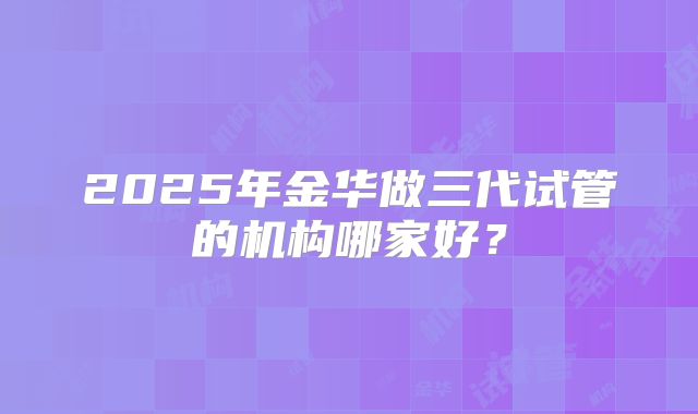 2025年金华做三代试管的机构哪家好？