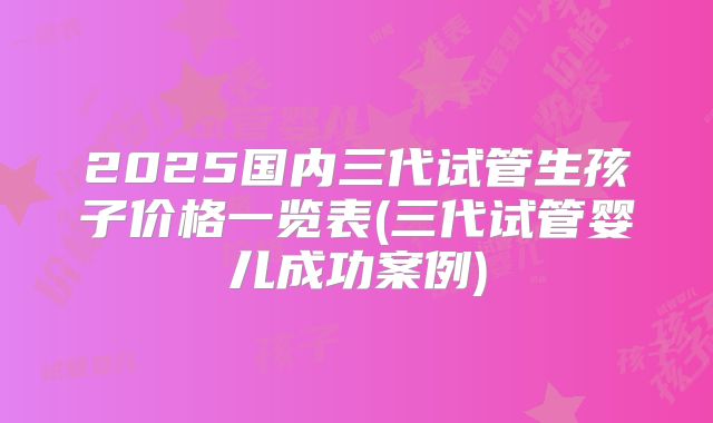 2025国内三代试管生孩子价格一览表(三代试管婴儿成功案例)