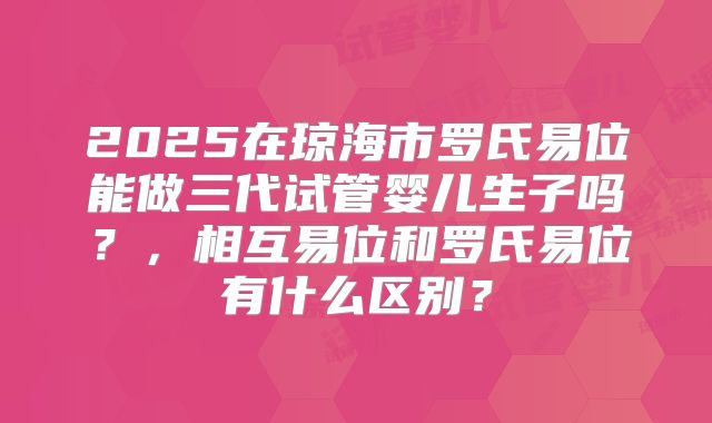 2025在琼海市罗氏易位能做三代试管婴儿生子吗？，相互易位和罗氏易位有什么区别？