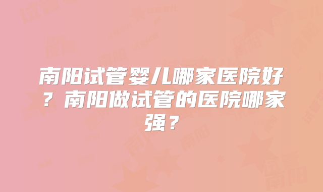 南阳试管婴儿哪家医院好？南阳做试管的医院哪家强？