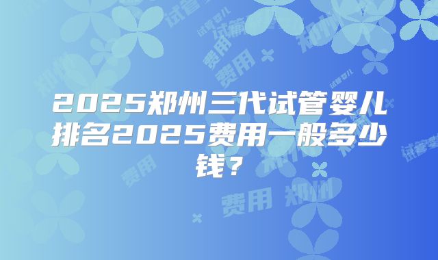2025郑州三代试管婴儿排名2025费用一般多少钱?