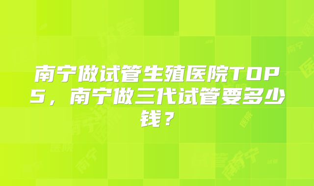 南宁做试管生殖医院TOP5，南宁做三代试管要多少钱？