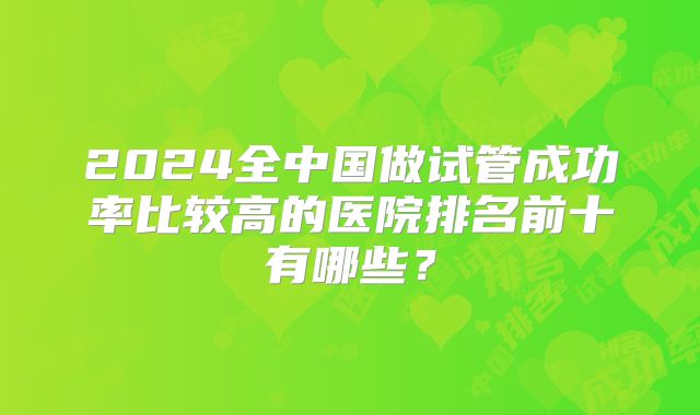 2024全中国做试管成功率比较高的医院排名前十有哪些？