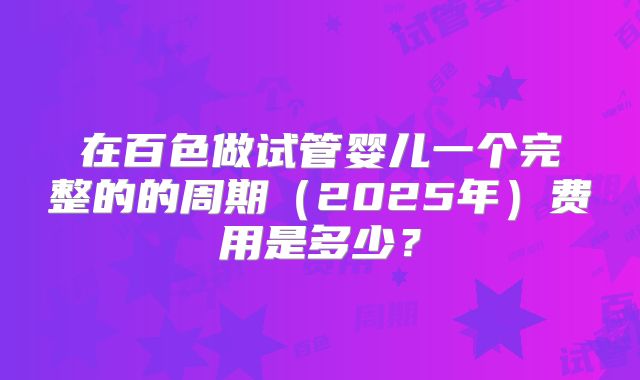 在百色做试管婴儿一个完整的的周期（2025年）费用是多少？