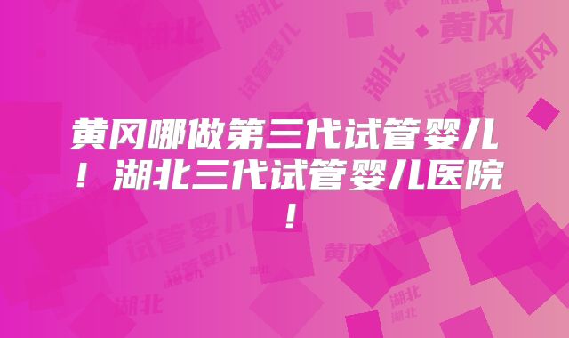 黄冈哪做第三代试管婴儿!湖北三代试管婴儿医院!