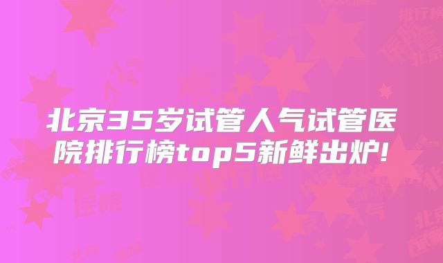北京35岁试管人气试管医院排行榜top5新鲜出炉!