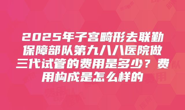 2025年子宫畸形去联勤保障部队第九八八医院做三代试管的费用是多少?费用构成是怎么样的