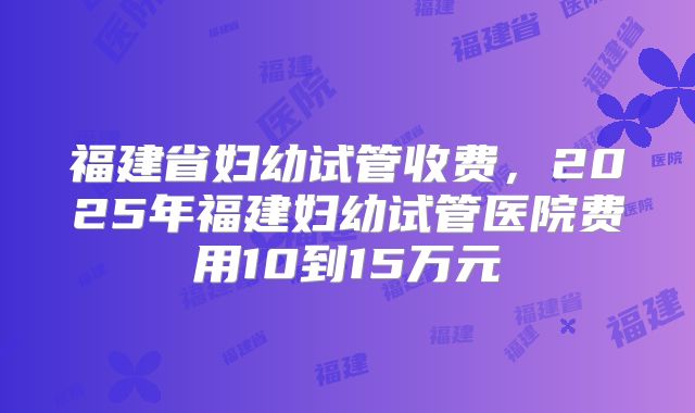 福建省妇幼试管收费,2025年福建妇幼试管医院费用10到15万元