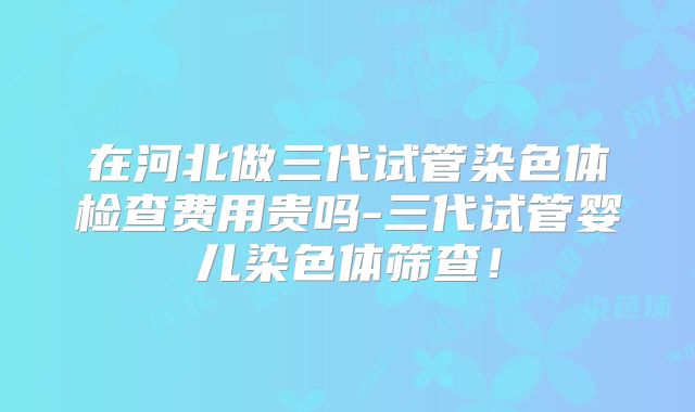 在河北做三代试管染色体检查费用贵吗-三代试管婴儿染色体筛查!